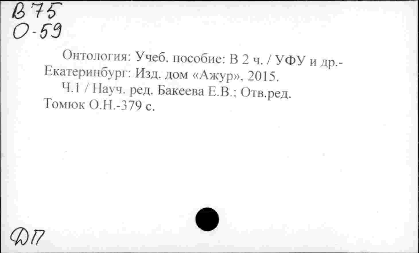 ﻿О-5~3
Онтология: Учеб, пособие: В 2 ч. / УФУ и др.
Екатеринбург: Изд. дом «Ажур», 2015.
4.1 / Науч. ред. Бакеева Е.В.; Отв.ред.
Томюк О.Н.-379 с.
